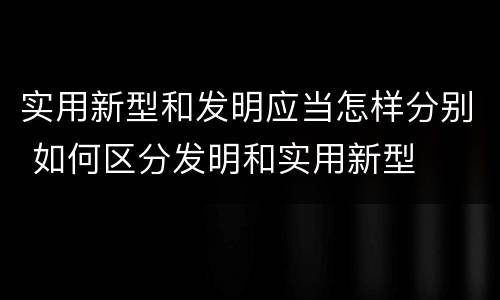 实用新型和发明应当怎样分别 如何区分发明和实用新型