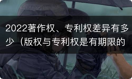 2022著作权、专利权差异有多少(版权与专利权是有期限的吗)