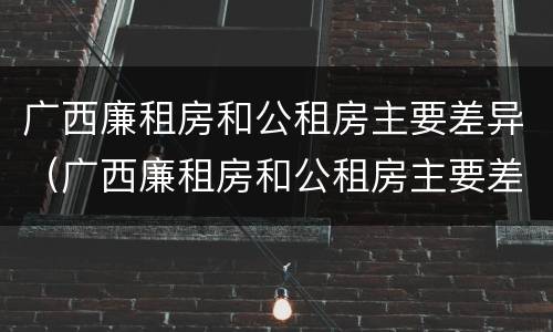 广西廉租房和公租房主要差异（广西廉租房和公租房主要差异在哪里）