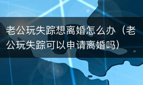 老公玩失踪想离婚怎么办（老公玩失踪可以申请离婚吗）
