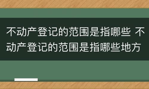 不动产登记的范围是指哪些 不动产登记的范围是指哪些地方