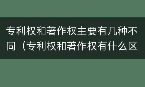 专利权和著作权主要有几种不同（专利权和著作权有什么区别）