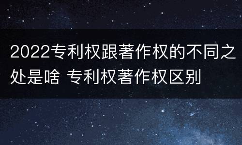 2022专利权跟著作权的不同之处是啥 专利权著作权区别