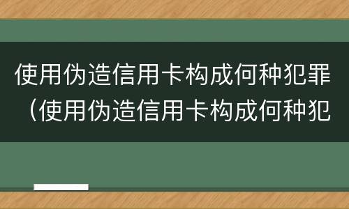 使用伪造信用卡构成何种犯罪（使用伪造信用卡构成何种犯罪记录）