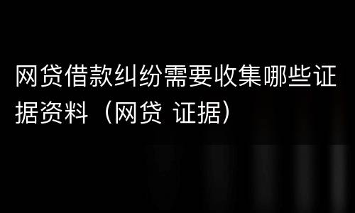 网贷借款纠纷需要收集哪些证据资料（网贷 证据）