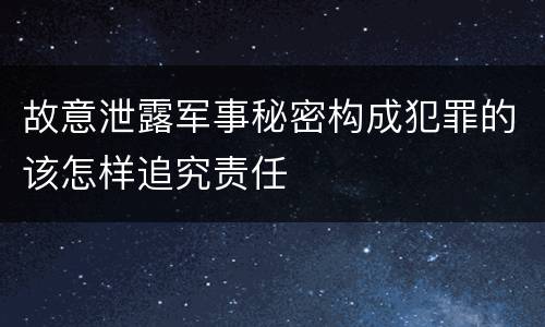 故意泄露军事秘密构成犯罪的该怎样追究责任