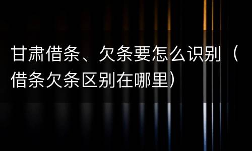 甘肃借条、欠条要怎么识别（借条欠条区别在哪里）