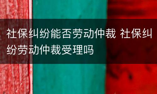 社保纠纷能否劳动仲裁 社保纠纷劳动仲裁受理吗