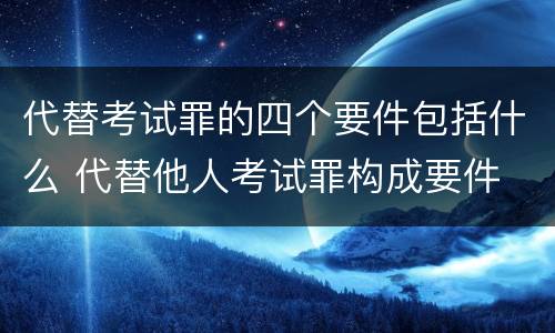代替考试罪的四个要件包括什么 代替他人考试罪构成要件