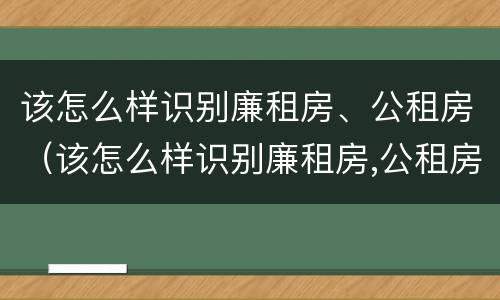 该怎么样识别廉租房、公租房（该怎么样识别廉租房,公租房的真假）