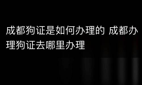 成都狗证是如何办理的 成都办理狗证去哪里办理