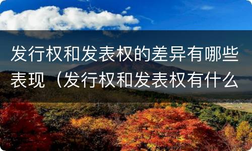发行权和发表权的差异有哪些表现（发行权和发表权有什么区别）