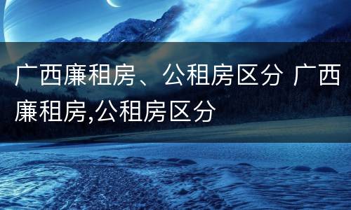 广西廉租房、公租房区分 广西廉租房,公租房区分