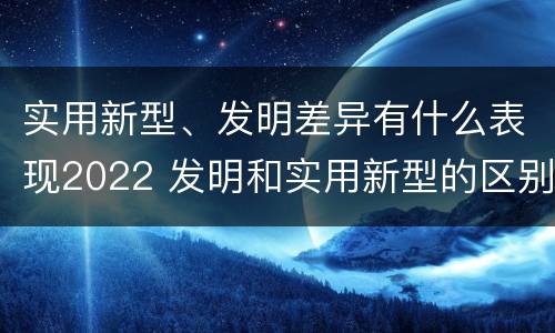实用新型、发明差异有什么表现2022 发明和实用新型的区别