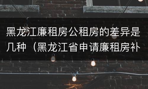 黑龙江廉租房公租房的差异是几种（黑龙江省申请廉租房补贴条件）