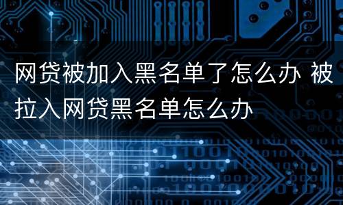 网贷被加入黑名单了怎么办 被拉入网贷黑名单怎么办