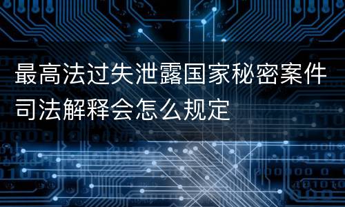 最高法过失泄露国家秘密案件司法解释会怎么规定