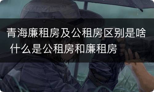 青海廉租房及公租房区别是啥 什么是公租房和廉租房