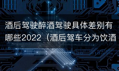 酒后驾驶醉酒驾驶具体差别有哪些2022（酒后驾车分为饮酒驾驶和醉酒驾驶）