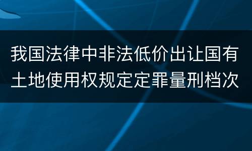 我国法律中非法低价出让国有土地使用权规定定罪量刑档次有哪些
