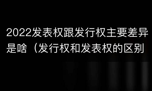 2022发表权跟发行权主要差异是啥（发行权和发表权的区别）