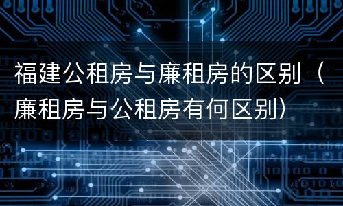 福建公租房与廉租房的区别（廉租房与公租房有何区别）