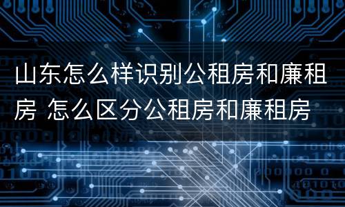 山东怎么样识别公租房和廉租房 怎么区分公租房和廉租房