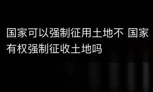 国家可以强制征用土地不 国家有权强制征收土地吗