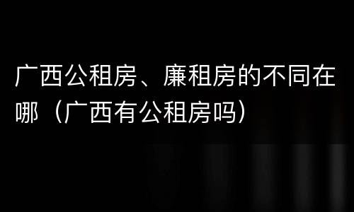 广西公租房、廉租房的不同在哪（广西有公租房吗）