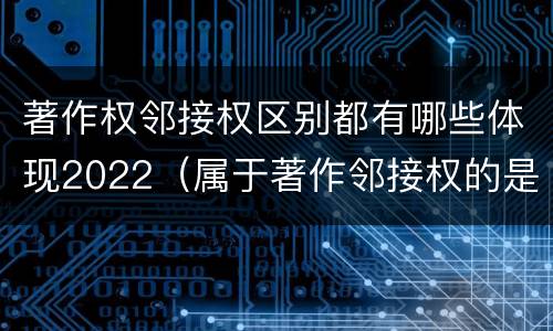 著作权邻接权区别都有哪些体现2022（属于著作邻接权的是）