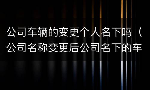 公司车辆的变更个人名下吗（公司名称变更后公司名下的车辆怎么办）
