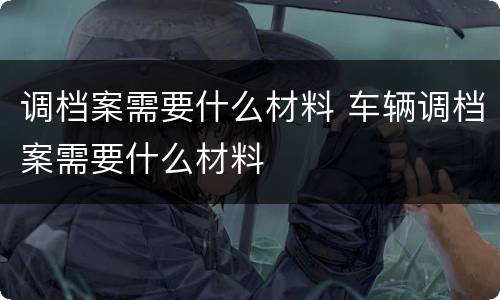 调档案需要什么材料 车辆调档案需要什么材料
