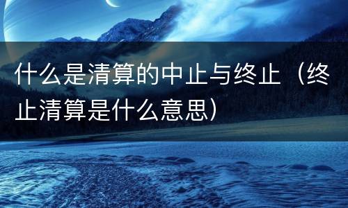 什么是清算的中止与终止（终止清算是什么意思）