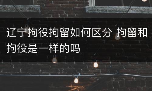 辽宁拘役拘留如何区分 拘留和拘役是一样的吗