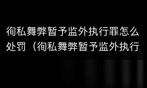 徇私舞弊暂予监外执行罪怎么处罚（徇私舞弊暂予监外执行罪怎么处罚）