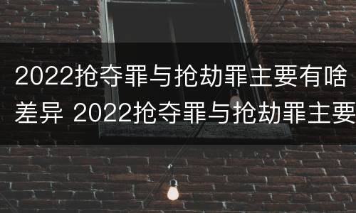 2022抢夺罪与抢劫罪主要有啥差异 2022抢夺罪与抢劫罪主要有啥差异呢