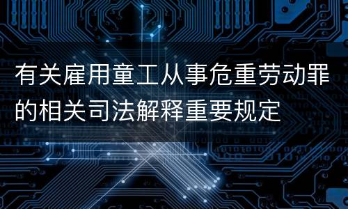 有关雇用童工从事危重劳动罪的相关司法解释重要规定