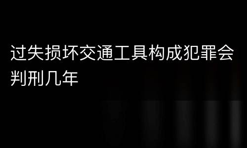 过失损坏交通工具构成犯罪会判刑几年
