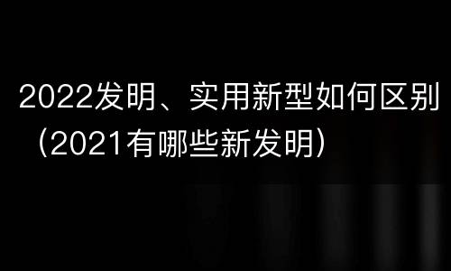 2022发明、实用新型如何区别（2021有哪些新发明）