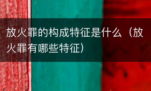 放火罪的构成特征是什么（放火罪有哪些特征）