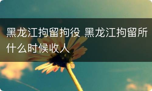 黑龙江拘留拘役 黑龙江拘留所什么时候收人
