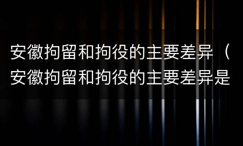安徽拘留和拘役的主要差异（安徽拘留和拘役的主要差异是什么）