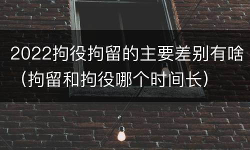 2022拘役拘留的主要差别有啥（拘留和拘役哪个时间长）