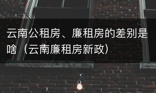 云南公租房、廉租房的差别是啥（云南廉租房新政）