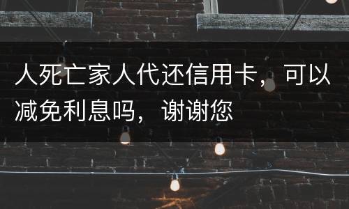 人死亡家人代还信用卡，可以减免利息吗，谢谢您