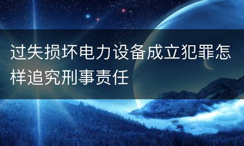 过失损坏电力设备成立犯罪怎样追究刑事责任