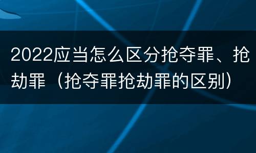 2022应当怎么区分抢夺罪、抢劫罪（抢夺罪抢劫罪的区别）