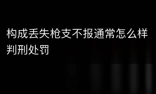 构成丢失枪支不报通常怎么样判刑处罚