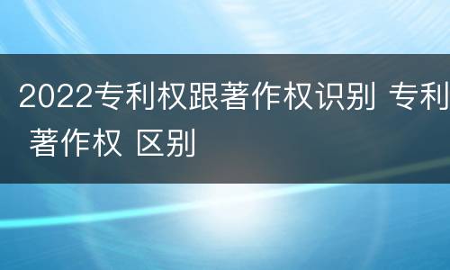 2022专利权跟著作权识别 专利 著作权 区别