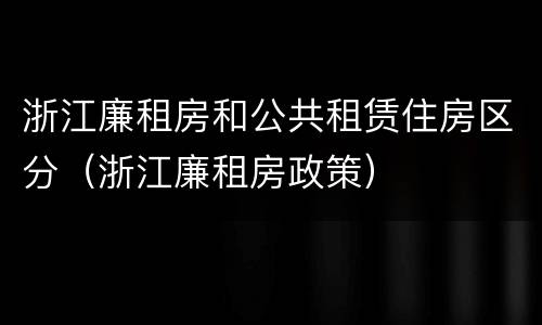 浙江廉租房和公共租赁住房区分（浙江廉租房政策）